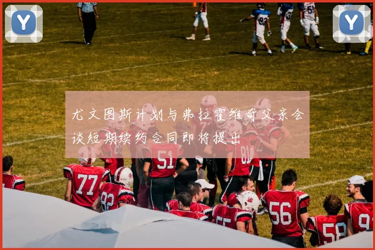 尤文图斯计划与弗拉霍维奇父亲会谈短期续约合同即将提出