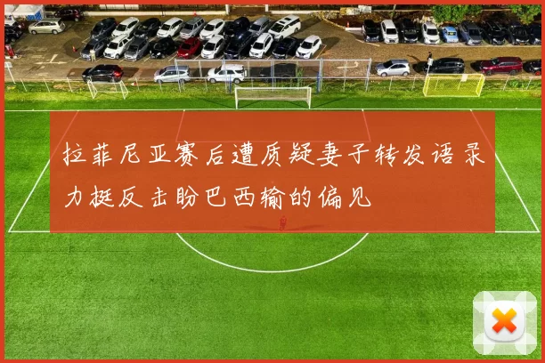 拉菲尼亚赛后遭质疑妻子转发语录力挺反击盼巴西输的偏见