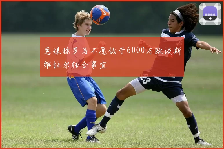 意媒称罗马不愿低于6000万欧谈斯维拉尔转会事宜