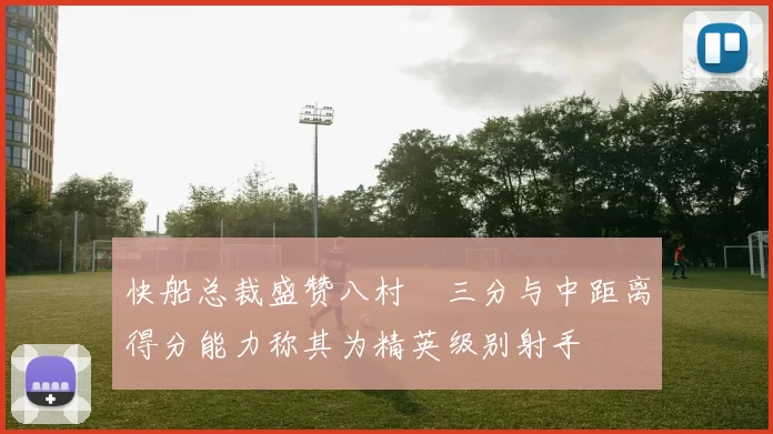 快船总裁盛赞八村塁三分与中距离得分能力称其为精英级别射手