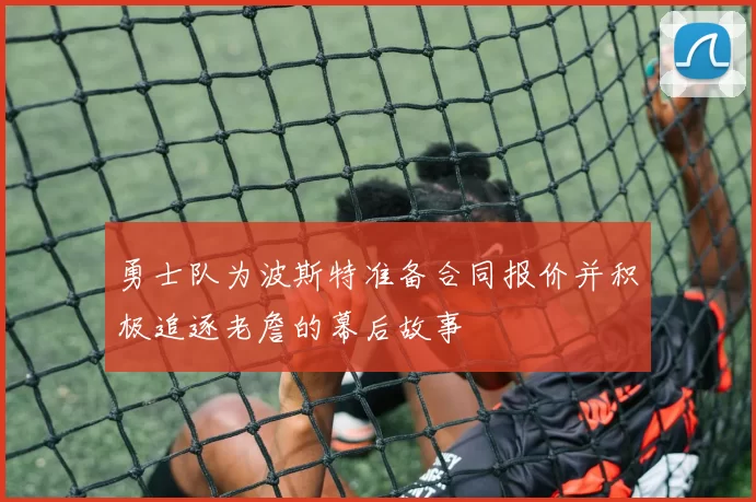 勇士队为波斯特准备合同报价并积极追逐老詹的幕后故事