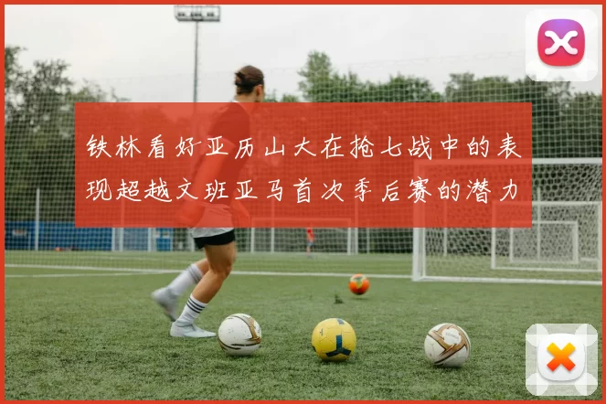 铁林看好亚历山大在抢七战中的表现超越文班亚马首次季后赛的潜力