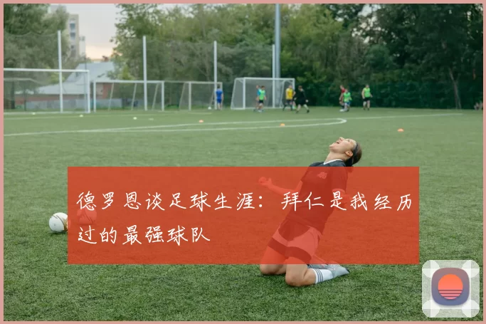 德罗恩谈足球生涯：拜仁是我经历过的最强球队