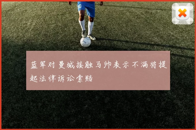 蓝军对曼城接触马帅表示不满将提起法律诉讼索赔