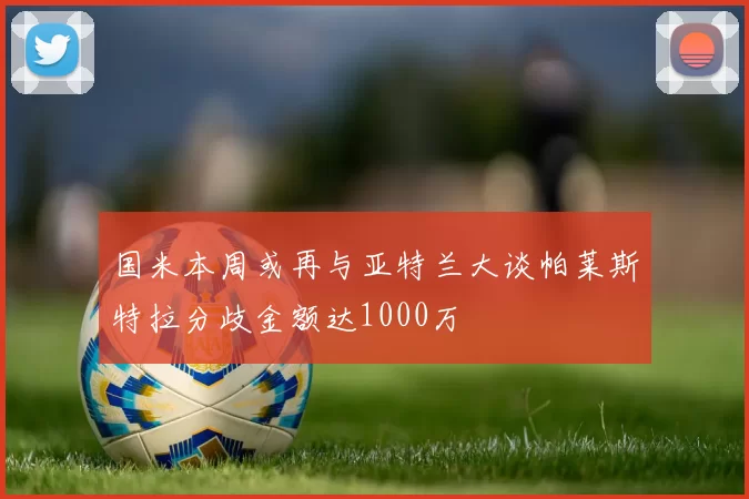 国米本周或再与亚特兰大谈帕莱斯特拉分歧金额达1000万
