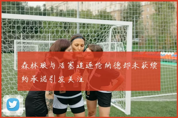 森林狼与活塞追逐伦纳德却未获续约承诺引发关注