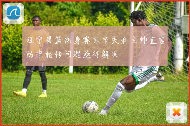 辽宁男篮热身赛末节失利主帅直言防守轮转问题亟待解决